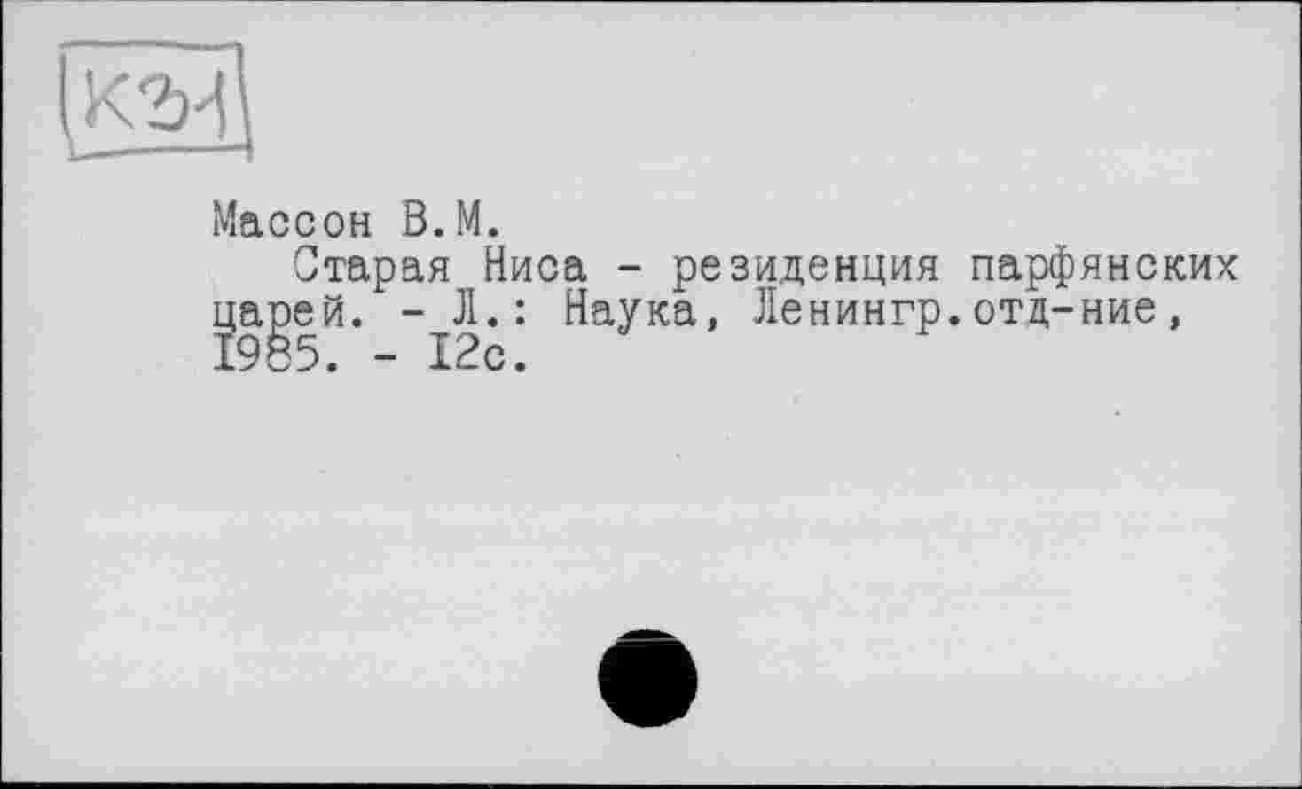 ﻿га
Массон В.М.
Старая Ниса - резиденция парфянских царей. - Л.: Наука, Ленингр.отц-ние, 1985. - 12с.